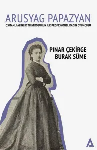Arusyag Papazyan ;Osmanlı Azınlık Tiyatrosunun İlk Profesyonel Kadın Oyuncusu