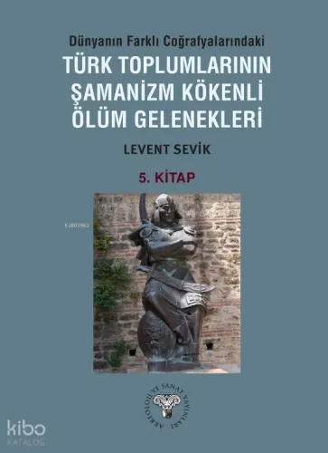 Dünyanın Farklı Coğrafyalarındaki Türk Toplumlarının Şamanizm Kökenli Ölüm Gelenekleri ;5. Kitap